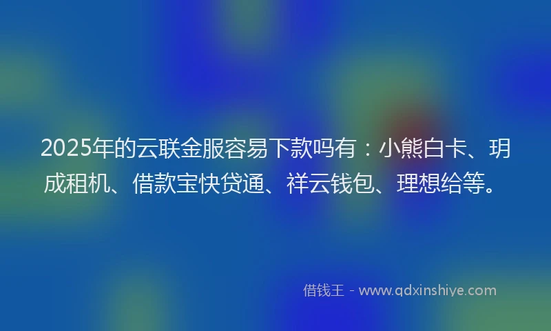 2025年的云联金服容易下款吗有：小熊白卡、玥成租机、借款宝快贷通、祥云钱包、理想给等。