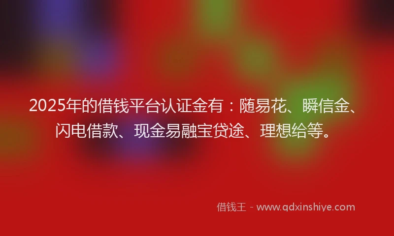 2025年的借钱平台认证金有：随易花、瞬信金、闪电借款、现金易融宝贷途、理想给等。