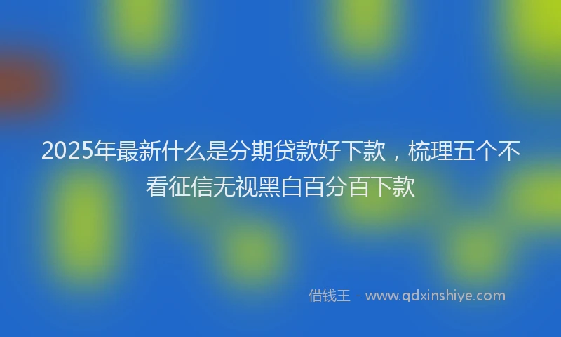 2025年最新什么是分期贷款好下款，梳理五个不看征信无视黑白百分百下款