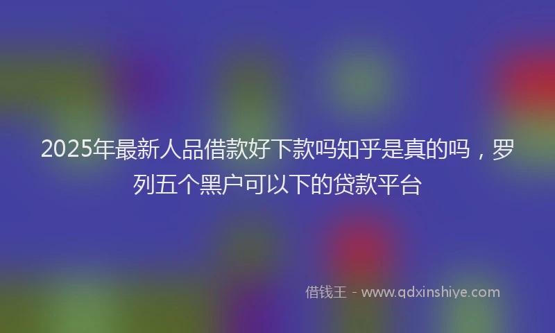 2025年最新人品借款好下款吗知乎是真的吗，罗列五个黑户可以下的贷款平台