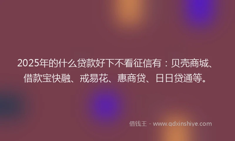 2025年的什么贷款好下不看征信有：贝壳商城、借款宝快融、戒易花、惠商贷、日日贷通等。