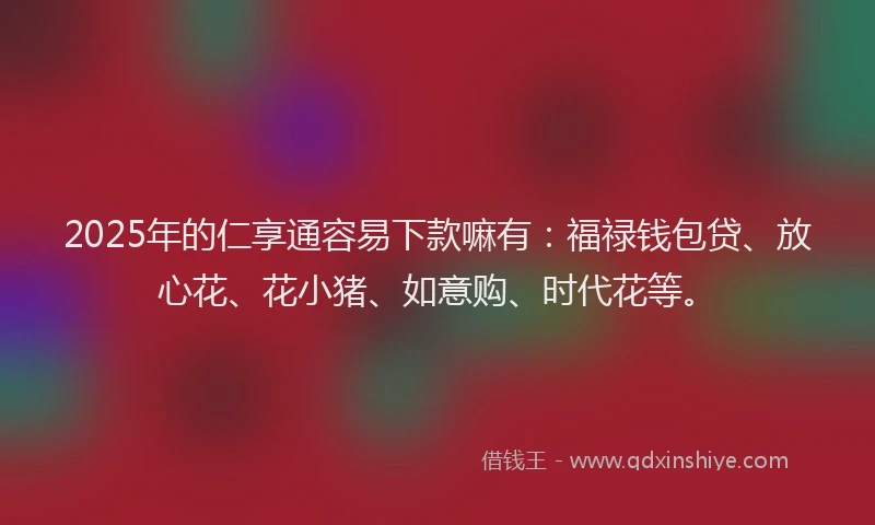 2025年的仁享通容易下款嘛有：福禄钱包贷、放心花、花小猪、如意购、时代花等。
