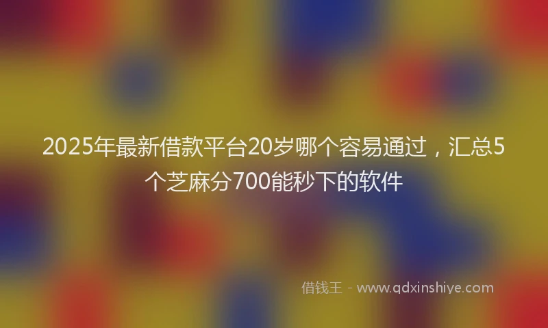 2025年最新借款平台20岁哪个容易通过，汇总5个芝麻分700能秒下的软件