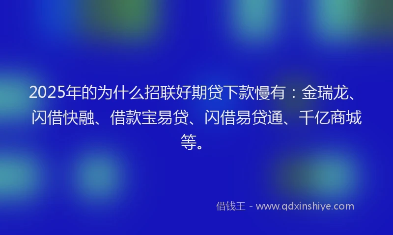2025年的为什么招联好期贷下款慢有：金瑞龙、闪借快融、借款宝易贷、闪借易贷通、千亿商城等。