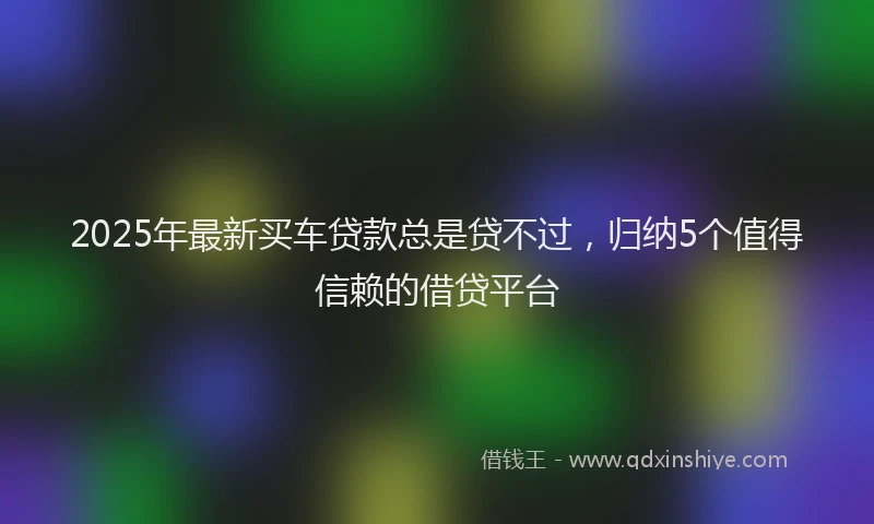 2025年最新买车贷款总是贷不过，归纳5个值得信赖的借贷平台