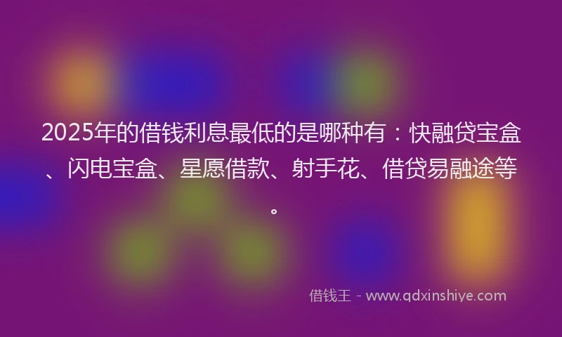2025年的借钱利息最低的是哪种有：快融贷宝盒、闪电宝盒、星愿借款、射手花、借贷易融途等。