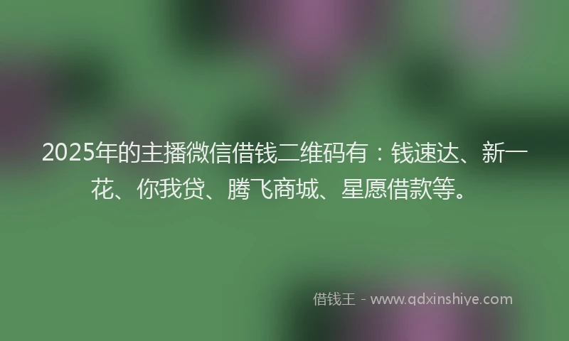 2025年的主播微信借钱二维码有：钱速达、新一花、你我贷、腾飞商城、星愿借款等。
