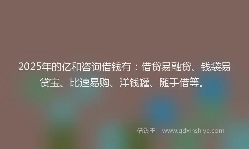 2025年的亿和咨询借钱有：借贷易融贷、钱袋易贷宝、比速易购、洋钱罐、随手借等。