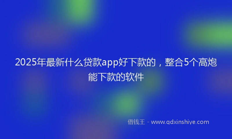2025年最新什么贷款app好下款的，整合5个高炮能下款的软件