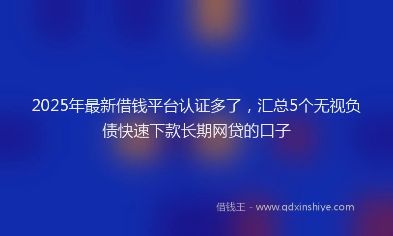 2025年最新借钱平台认证多了，汇总5个无视负债快速下款长期网贷的口子