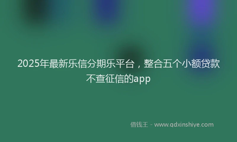 2025年最新乐信分期乐平台，整合五个小额贷款不查征信的app
