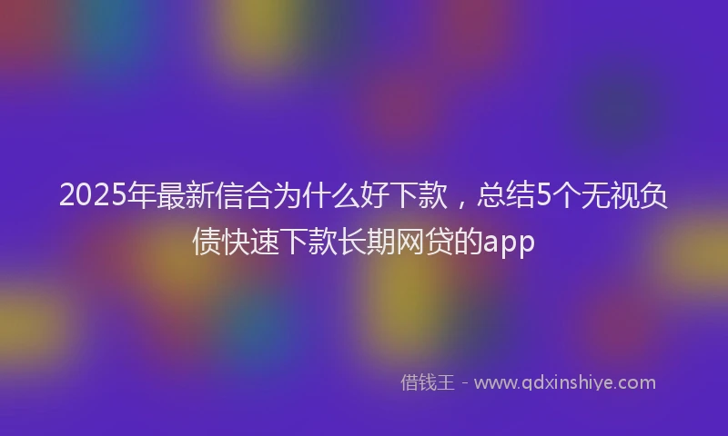 2025年最新信合为什么好下款，总结5个无视负债快速下款长期网贷的app