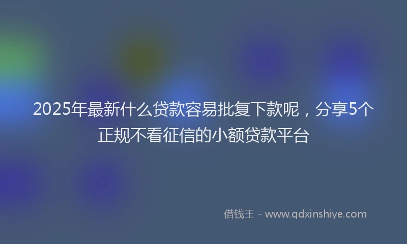 2025年最新什么贷款容易批复下款呢，分享5个正规不看征信的小额贷款平台