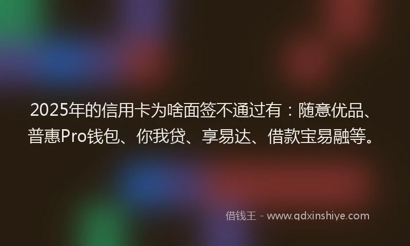 2025年的信用卡为啥面签不通过有：随意优品、普惠Pro钱包、你我贷、享易达、借款宝易融等。