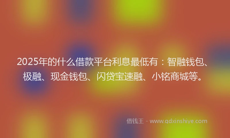 2025年的什么借款平台利息最低有：智融钱包、极融、现金钱包、闪贷宝速融、小铭商城等。