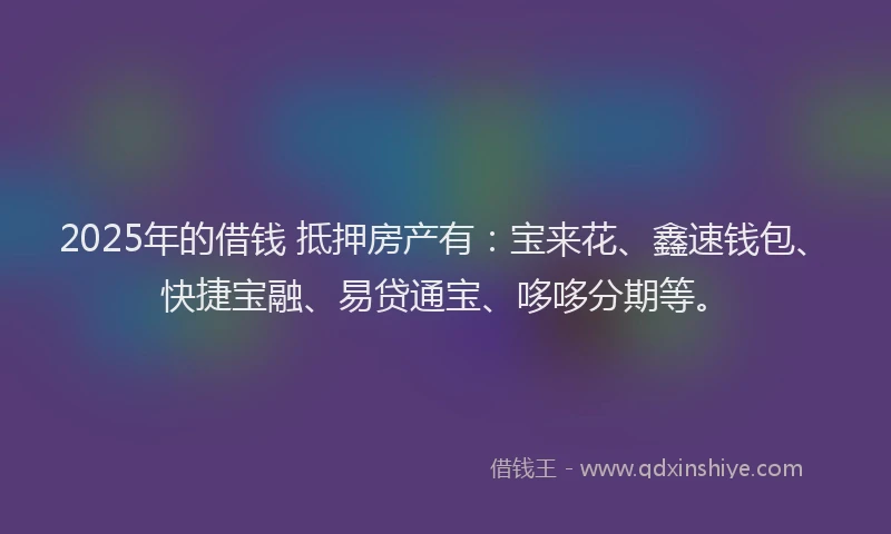 2025年的借钱 抵押房产有：宝来花、鑫速钱包、快捷宝融、易贷通宝、哆哆分期等。