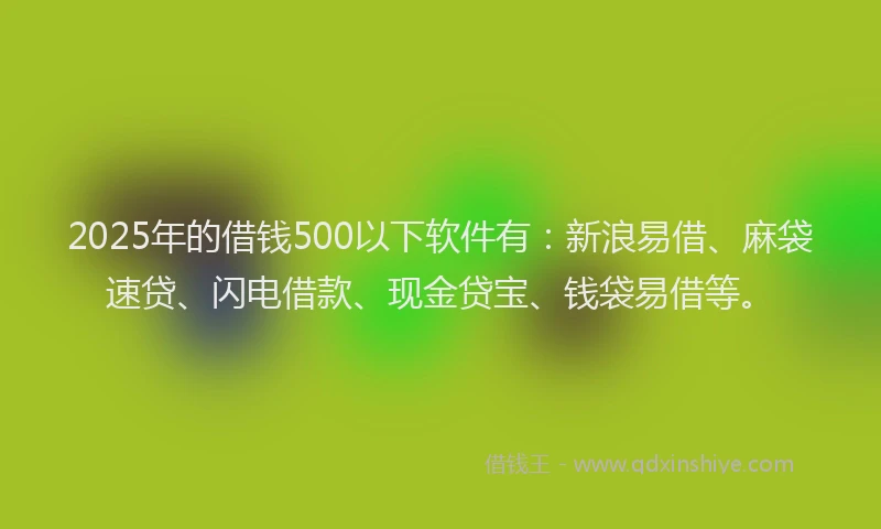 2025年的借钱500以下软件有：新浪易借、麻袋速贷、闪电借款、现金贷宝、钱袋易借等。