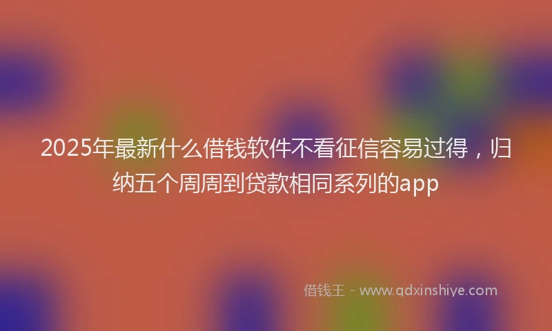 2025年最新什么借钱软件不看征信容易过得，归纳五个周周到贷款相同系列的app