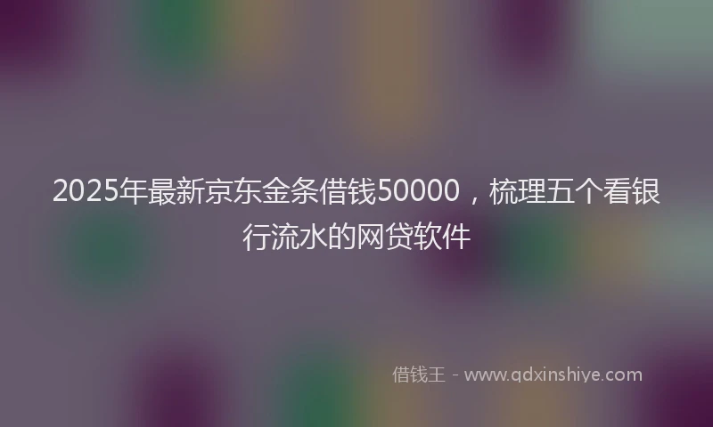 2025年最新京东金条借钱50000，梳理五个看银行流水的网贷软件