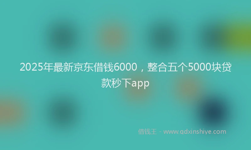 2025年最新京东借钱6000，整合五个5000块贷款秒下app