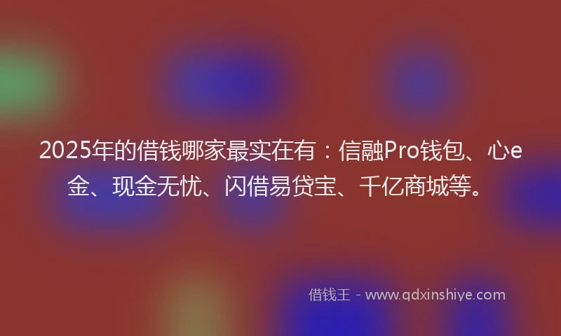 2025年的借钱哪家最实在有：信融Pro钱包、心e金、现金无忧、闪借易贷宝、千亿商城等。
