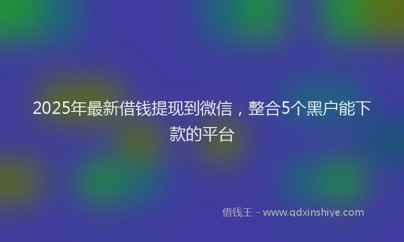 2025年最新借钱提现到微信，整合5个黑户能下款的平台