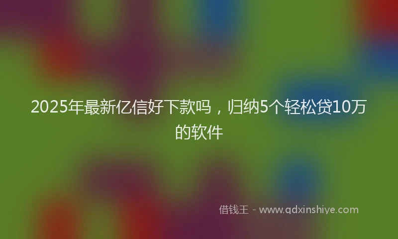 2025年最新亿信好下款吗，归纳5个轻松贷10万的软件