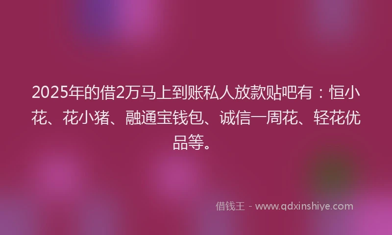 2025年的借2万马上到账私人放款贴吧有：恒小花、花小猪、融通宝钱包、诚信一周花、轻花优品等。