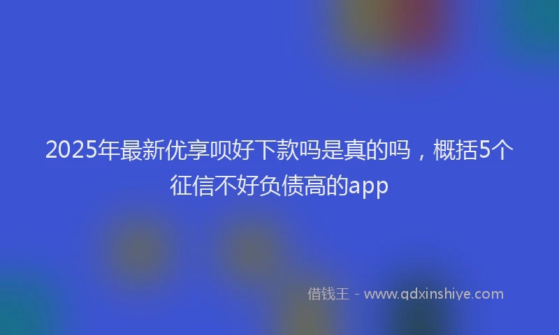 2025年最新优享呗好下款吗是真的吗，概括5个征信不好负债高的app