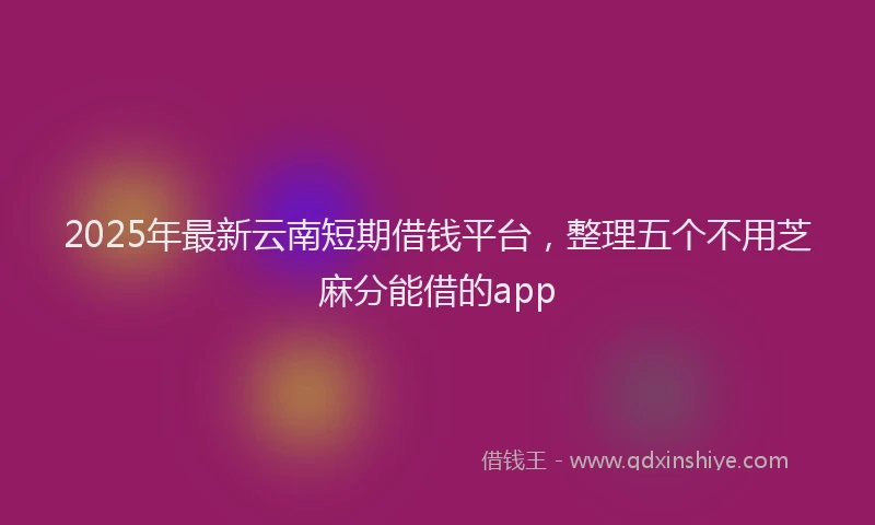 2025年最新云南短期借钱平台，整理五个不用芝麻分能借的app