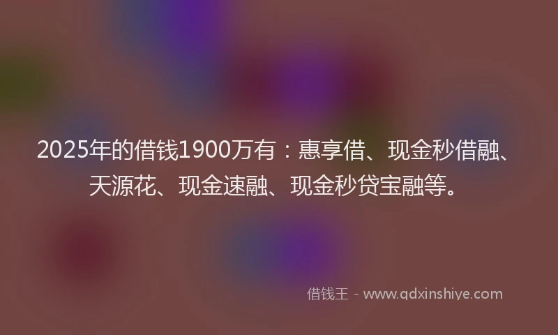 2025年的借钱1900万有：惠享借、现金秒借融、天源花、现金速融、现金秒贷宝融等。