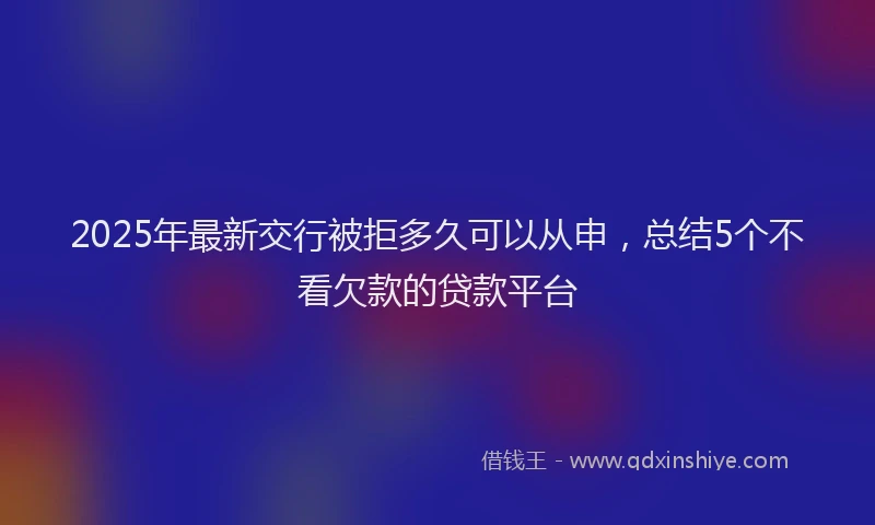 2025年最新交行被拒多久可以从申，总结5个不看欠款的贷款平台