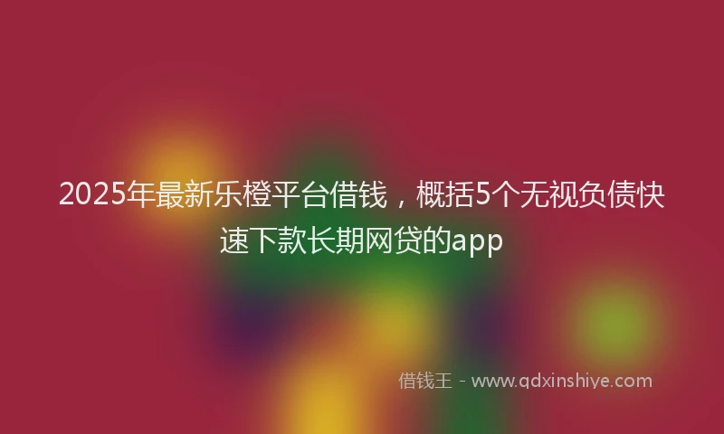 2025年最新乐橙平台借钱，概括5个无视负债快速下款长期网贷的app