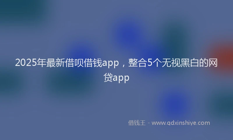 2025年最新借呗借钱app，整合5个无视黑白的网贷app