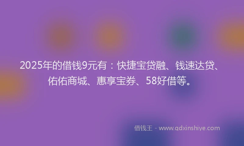 2025年的借钱9元有：快捷宝贷融、钱速达贷、佑佑商城、惠享宝券、58好借等。