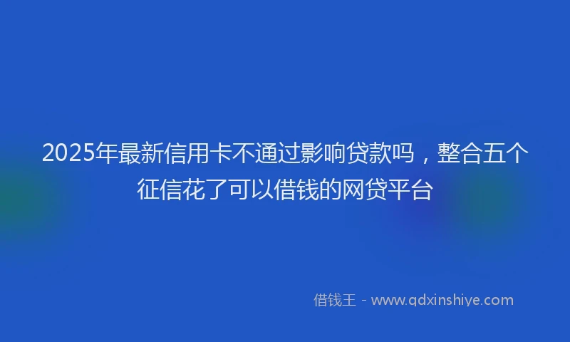 2025年最新信用卡不通过影响贷款吗，整合五个征信花了可以借钱的网贷平台