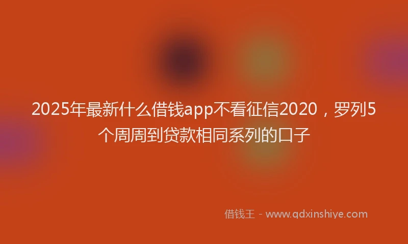 2025年最新什么借钱app不看征信2020，罗列5个周周到贷款相同系列的口子