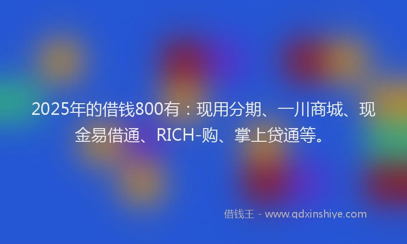 2025年的借钱800有：现用分期、一川商城、现金易借通、RICH-购、掌上贷通等。