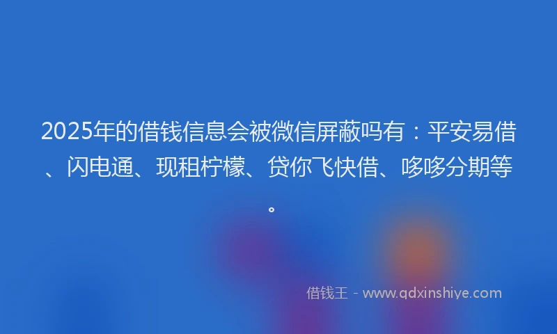 2025年的借钱信息会被微信屏蔽吗有：平安易借、闪电通、现租柠檬、贷你飞快借、哆哆分期等。