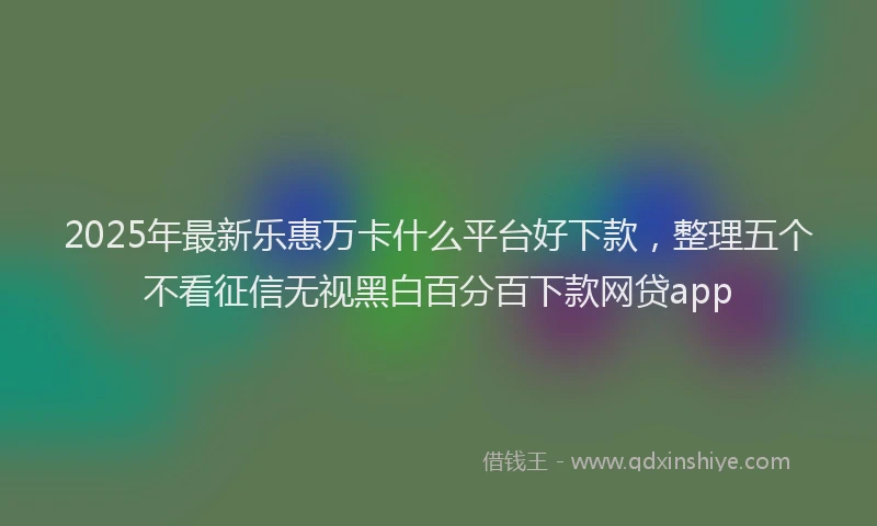 2025年最新乐惠万卡什么平台好下款，整理五个不看征信无视黑白百分百下款网贷app