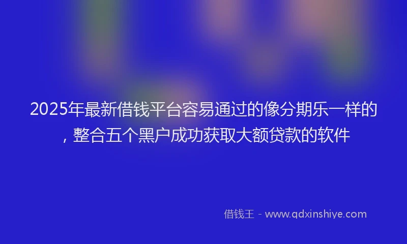 2025年最新借钱平台容易通过的像分期乐一样的，整合五个黑户成功获取大额贷款的软件