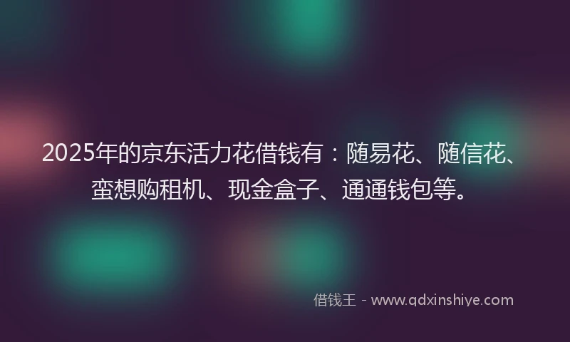 2025年的京东活力花借钱有：随易花、随信花、蛮想购租机、现金盒子、通通钱包等。