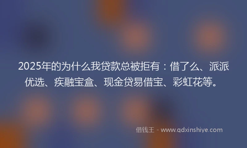 2025年的为什么我贷款总被拒有：借了么、派派优选、疾融宝盒、现金贷易借宝、彩虹花等。