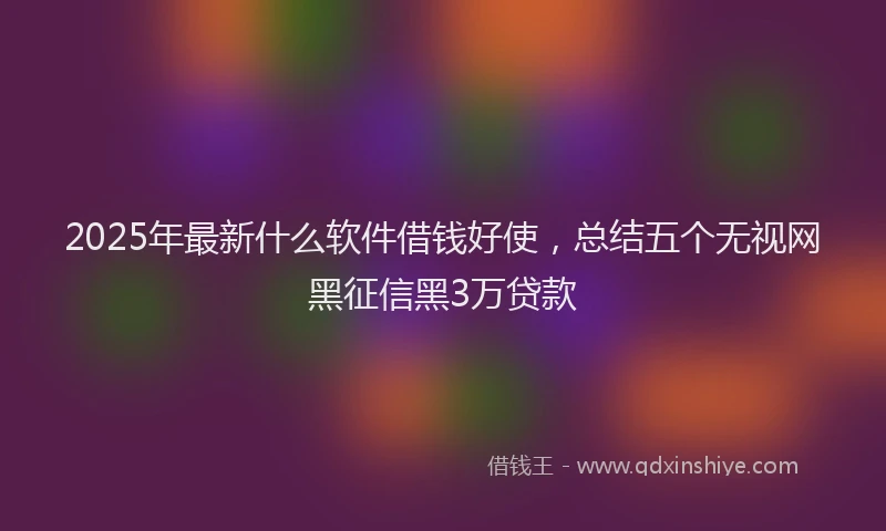 2025年最新什么软件借钱好使，总结五个无视网黑征信黑3万贷款