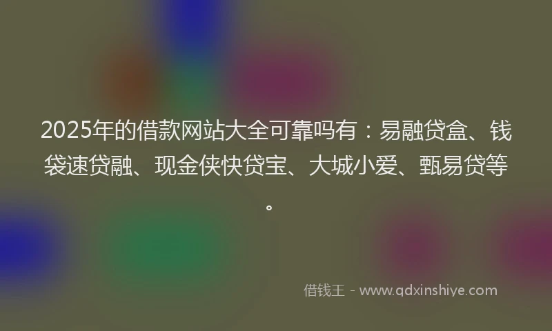 2025年的借款网站大全可靠吗有：易融贷盒、钱袋速贷融、现金侠快贷宝、大城小爱、甄易贷等。
