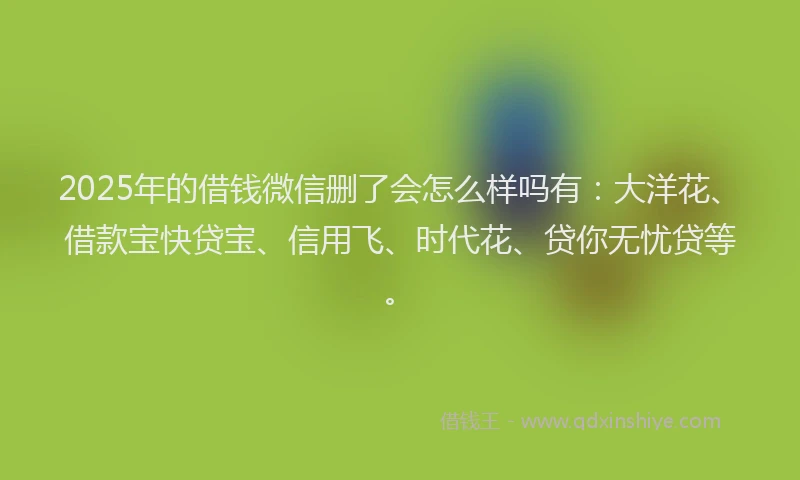 2025年的借钱微信删了会怎么样吗有：大洋花、借款宝快贷宝、信用飞、时代花、贷你无忧贷等。