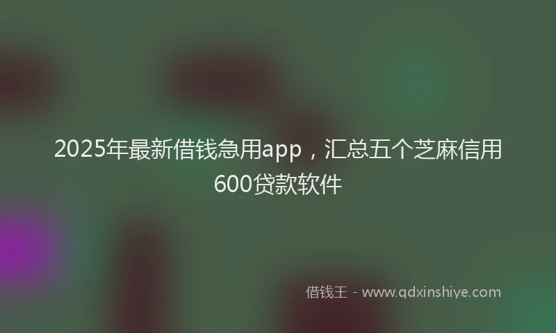 2025年最新借钱急用app，汇总五个芝麻信用600贷款软件