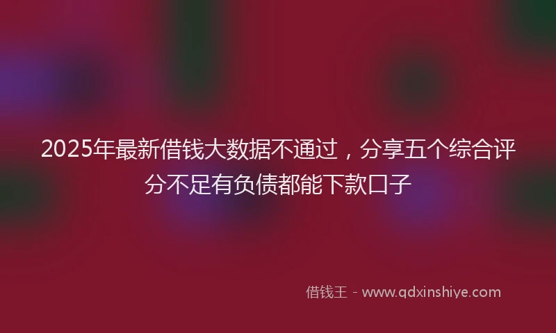 2025年最新借钱大数据不通过，分享五个综合评分不足有负债都能下款口子
