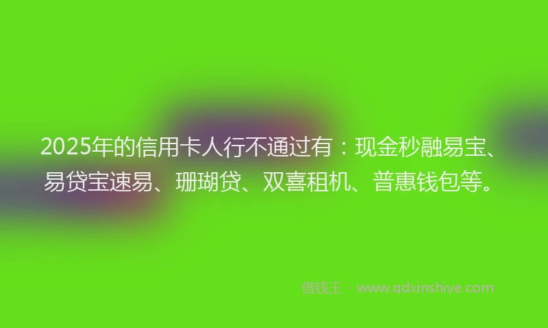 2025年的信用卡人行不通过有：现金秒融易宝、易贷宝速易、珊瑚贷、双喜租机、普惠钱包等。