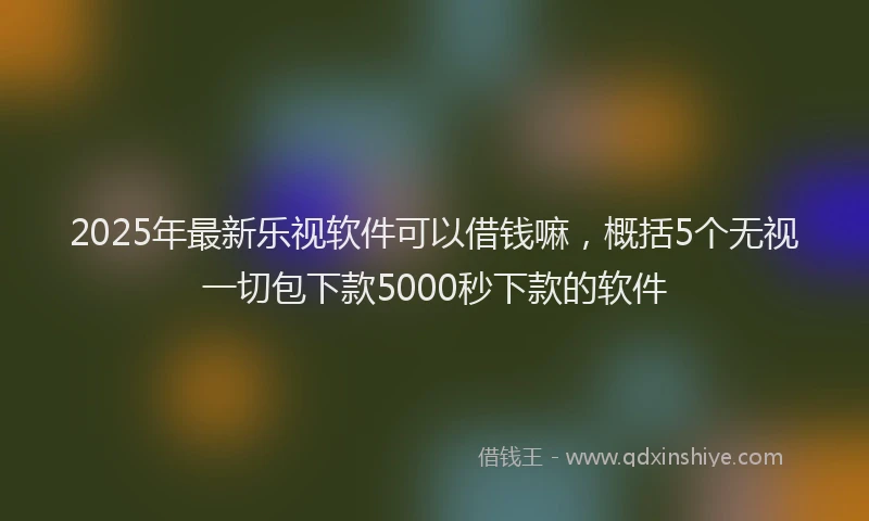 2025年最新乐视软件可以借钱嘛，概括5个无视一切包下款5000秒下款的软件